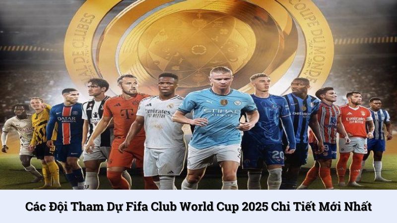Các đội tham dự Fifa Club World Cup 2025 chi tiết mới nhất